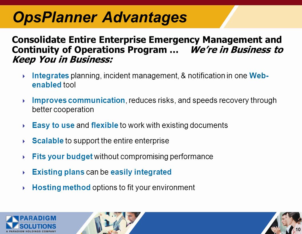 10 Consolidate Entire Enterprise Emergency Management and Continuity of Operations Program … Were in Business to Keep You in Business: Integrates planning, incident management, & notification in one Web- enabled tool Improves communication, reduces risks, and speeds recovery through better cooperation Easy to use and flexible to work with existing documents Scalable to support the entire enterprise Fits your budget without compromising performance Existing plans can be easily integrated Hosting method options to fit your environment OpsPlanner Advantages