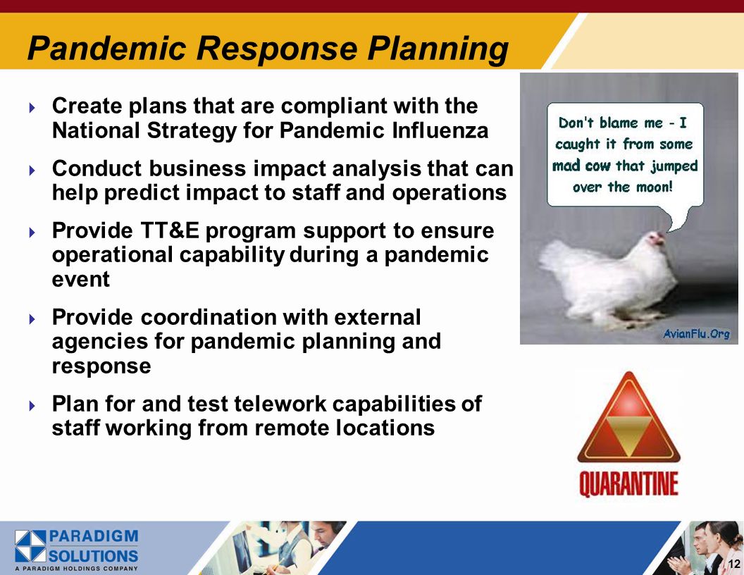 12 Pandemic Response Planning Create plans that are compliant with the National Strategy for Pandemic Influenza Conduct business impact analysis that can help predict impact to staff and operations Provide TT&E program support to ensure operational capability during a pandemic event Provide coordination with external agencies for pandemic planning and response Plan for and test telework capabilities of staff working from remote locations