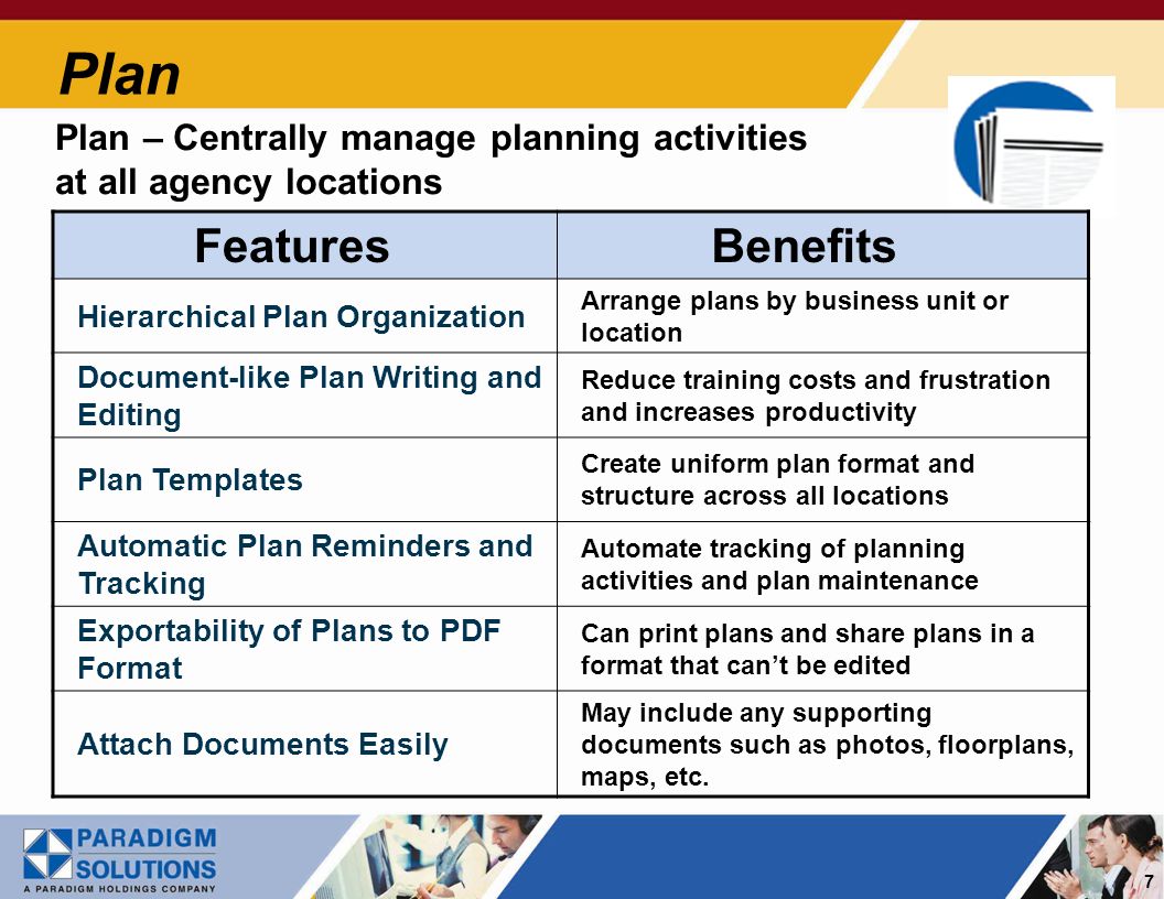 7 Plan Plan – Centrally manage planning activities at all agency locations Features Benefits Hierarchical Plan Organization Arrange plans by business unit or location Document-like Plan Writing and Editing Reduce training costs and frustration and increases productivity Plan Templates Create uniform plan format and structure across all locations Automatic Plan Reminders and Tracking Automate tracking of planning activities and plan maintenance Exportability of Plans to PDF Format Can print plans and share plans in a format that cant be edited Attach Documents Easily May include any supporting documents such as photos, floorplans, maps, etc.