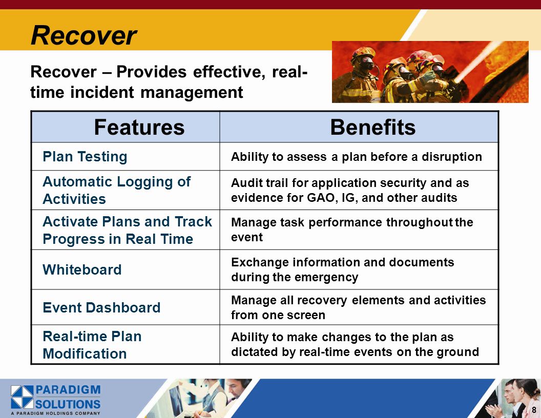 8 Recover Recover – Provides effective, real- time incident management FeaturesBenefits Plan Testing Ability to assess a plan before a disruption Automatic Logging of Activities Audit trail for application security and as evidence for GAO, IG, and other audits Activate Plans and Track Progress in Real Time Manage task performance throughout the event Whiteboard Exchange information and documents during the emergency Event Dashboard Manage all recovery elements and activities from one screen Real-time Plan Modification Ability to make changes to the plan as dictated by real-time events on the ground
