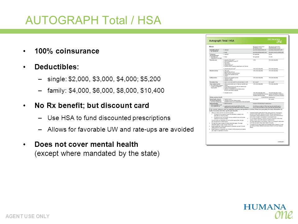 AGENT USE ONLY AUTOGRAPH Total / HSA 100% coinsurance Deductibles: –single: $2,000, $3,000, $4,000; $5,200 –family: $4,000, $6,000, $8,000, $10,400 No Rx benefit; but discount card –Use HSA to fund discounted prescriptions –Allows for favorable UW and rate-ups are avoided Does not cover mental health (except where mandated by the state)