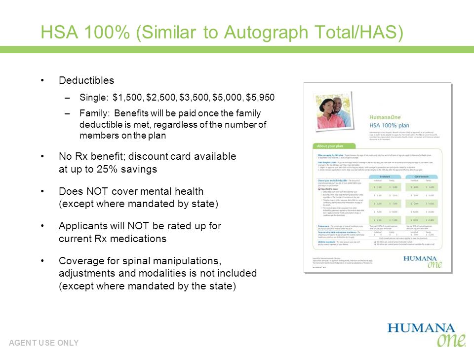 AGENT USE ONLY HSA 100% (Similar to Autograph Total/HAS) Deductibles –Single: $1,500, $2,500, $3,500, $5,000, $5,950 –Family: Benefits will be paid once the family deductible is met, regardless of the number of members on the plan No Rx benefit; discount card available at up to 25% savings Does NOT cover mental health (except where mandated by state) Applicants will NOT be rated up for current Rx medications Coverage for spinal manipulations, adjustments and modalities is not included (except where mandated by the state)