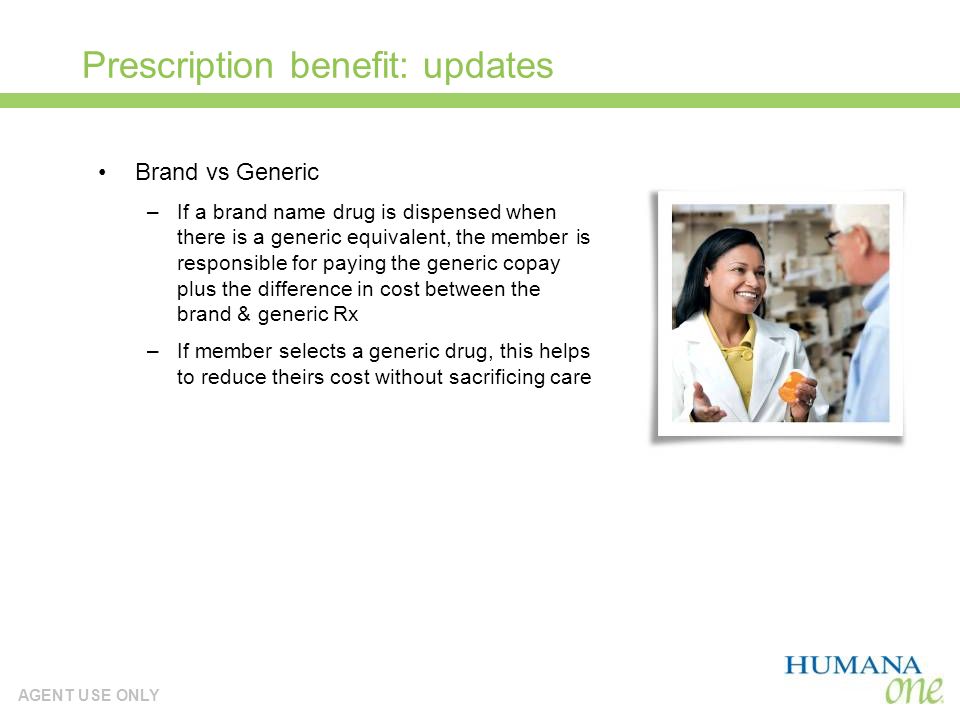 AGENT USE ONLY Prescription benefit: updates Brand vs Generic –If a brand name drug is dispensed when there is a generic equivalent, the member is responsible for paying the generic copay plus the difference in cost between the brand & generic Rx –If member selects a generic drug, this helps to reduce theirs cost without sacrificing care
