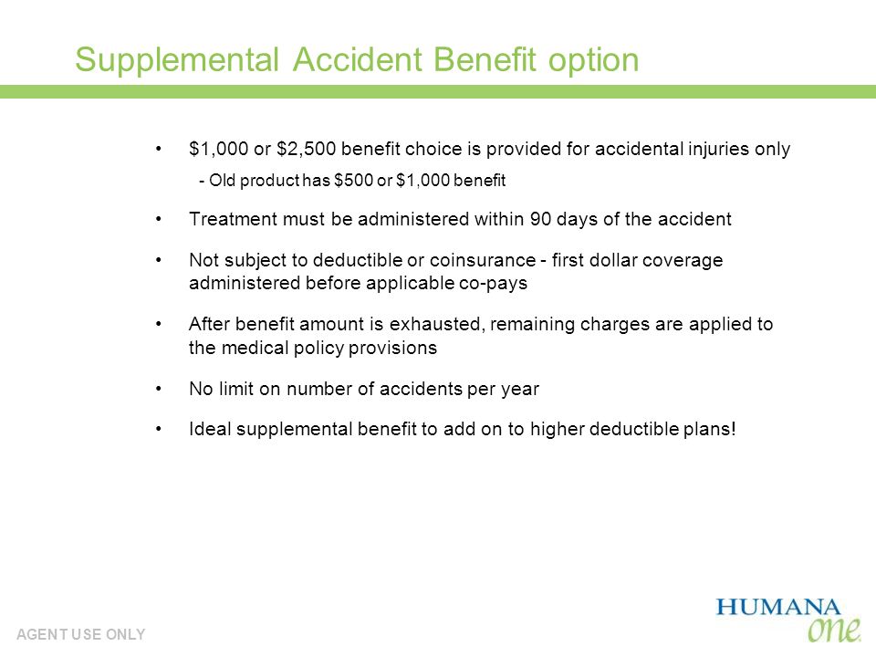AGENT USE ONLY Supplemental Accident Benefit option $1,000 or $2,500 benefit choice is provided for accidental injuries only - Old product has $500 or $1,000 benefit Treatment must be administered within 90 days of the accident Not subject to deductible or coinsurance - first dollar coverage administered before applicable co-pays After benefit amount is exhausted, remaining charges are applied to the medical policy provisions No limit on number of accidents per year Ideal supplemental benefit to add on to higher deductible plans!