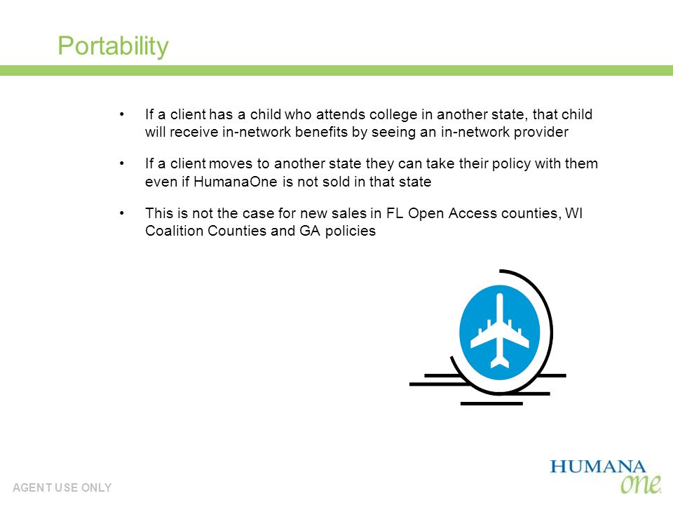 AGENT USE ONLY Portability If a client has a child who attends college in another state, that child will receive in-network benefits by seeing an in-network provider If a client moves to another state they can take their policy with them even if HumanaOne is not sold in that state This is not the case for new sales in FL Open Access counties, WI Coalition Counties and GA policies