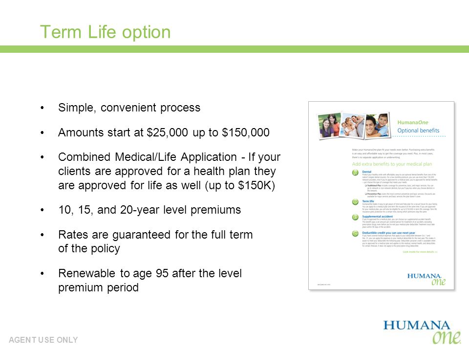 AGENT USE ONLY Term Life option Simple, convenient process Amounts start at $25,000 up to $150,000 Combined Medical/Life Application - If your clients are approved for a health plan they are approved for life as well (up to $150K) 10, 15, and 20-year level premiums Rates are guaranteed for the full term of the policy Renewable to age 95 after the level premium period