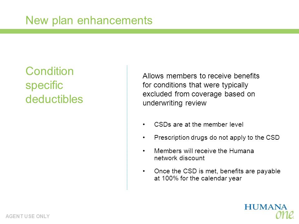 AGENT USE ONLY New plan enhancements CSDs are at the member level Prescription drugs do not apply to the CSD Members will receive the Humana network discount Once the CSD is met, benefits are payable at 100% for the calendar year Condition specific deductibles Allows members to receive benefits for conditions that were typically excluded from coverage based on underwriting review