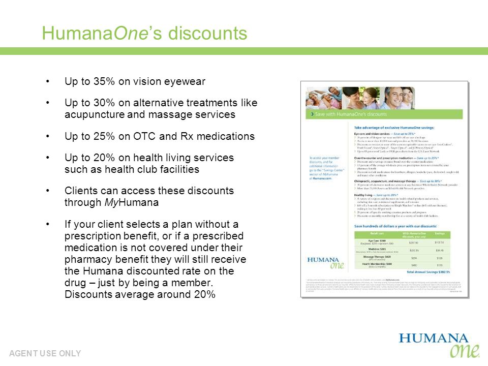 AGENT USE ONLY Member discounts HumanaOnes discounts Up to 35% on vision eyewear Up to 30% on alternative treatments like acupuncture and massage services Up to 25% on OTC and Rx medications Up to 20% on health living services such as health club facilities Clients can access these discounts through MyHumana If your client selects a plan without a prescription benefit, or if a prescribed medication is not covered under their pharmacy benefit they will still receive the Humana discounted rate on the drug – just by being a member.