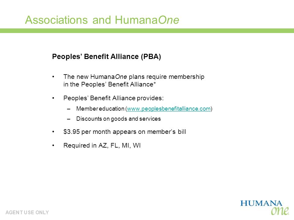 AGENT USE ONLY Associations and HumanaOne The new HumanaOne plans require membership in the Peoples Benefit Alliance* Peoples Benefit Alliance provides: –Member education (  –Discounts on goods and services $3.95 per month appears on members bill Required in AZ, FL, MI, WI Peoples Benefit Alliance (PBA)