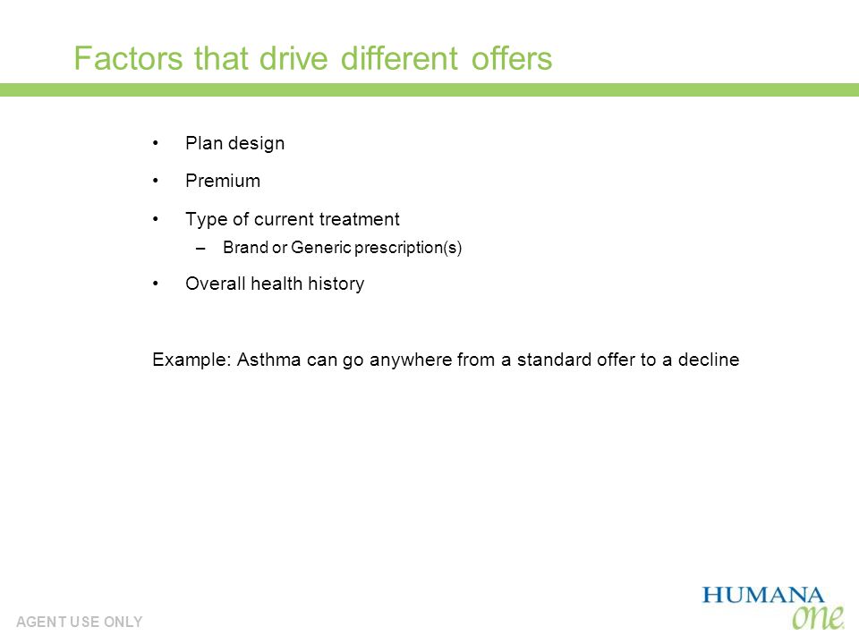 AGENT USE ONLY Factors that drive different offers Plan design Premium Type of current treatment –Brand or Generic prescription(s) Overall health history Example: Asthma can go anywhere from a standard offer to a decline