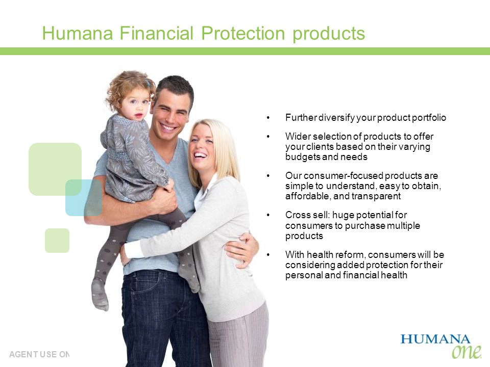 AGENT USE ONLY Humana Financial Protection products Further diversify your product portfolio Wider selection of products to offer your clients based on their varying budgets and needs Our consumer-focused products are simple to understand, easy to obtain, affordable, and transparent Cross sell: huge potential for consumers to purchase multiple products With health reform, consumers will be considering added protection for their personal and financial health