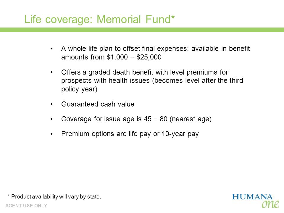 AGENT USE ONLY Life coverage: Memorial Fund* A whole life plan to offset final expenses; available in benefit amounts from $1,000 $25,000 Offers a graded death benefit with level premiums for prospects with health issues (becomes level after the third policy year) Guaranteed cash value Coverage for issue age is (nearest age) Premium options are life pay or 10-year pay * Product availability will vary by state.