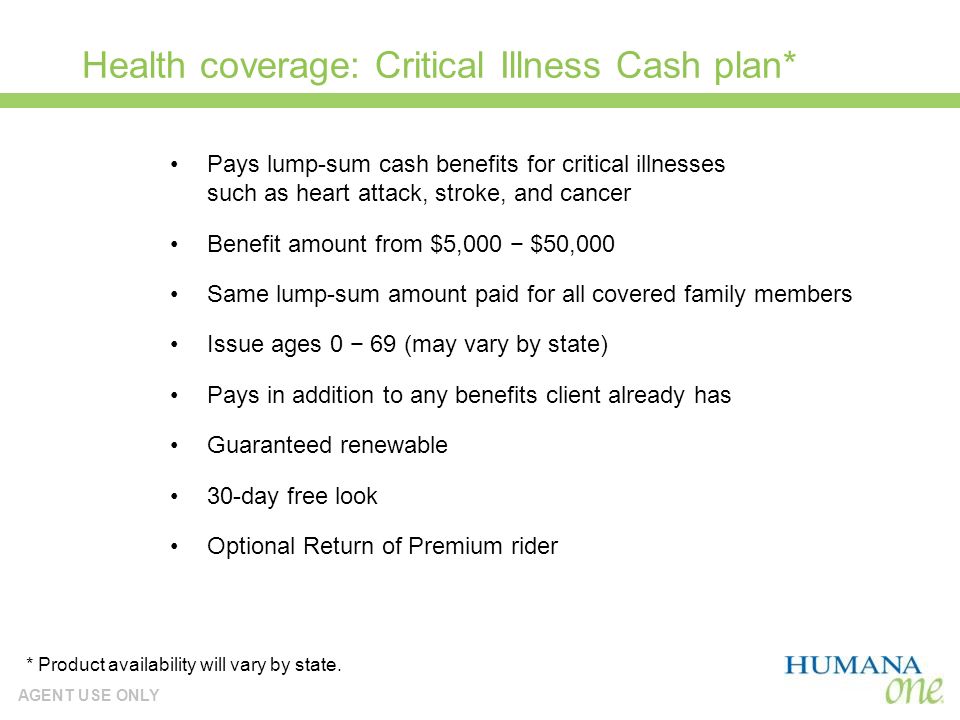 AGENT USE ONLY Health coverage: Critical Illness Cash plan* Pays lump-sum cash benefits for critical illnesses such as heart attack, stroke, and cancer Benefit amount from $5,000 $50,000 Same lump-sum amount paid for all covered family members Issue ages 0 69 (may vary by state) Pays in addition to any benefits client already has Guaranteed renewable 30-day free look Optional Return of Premium rider * Product availability will vary by state.