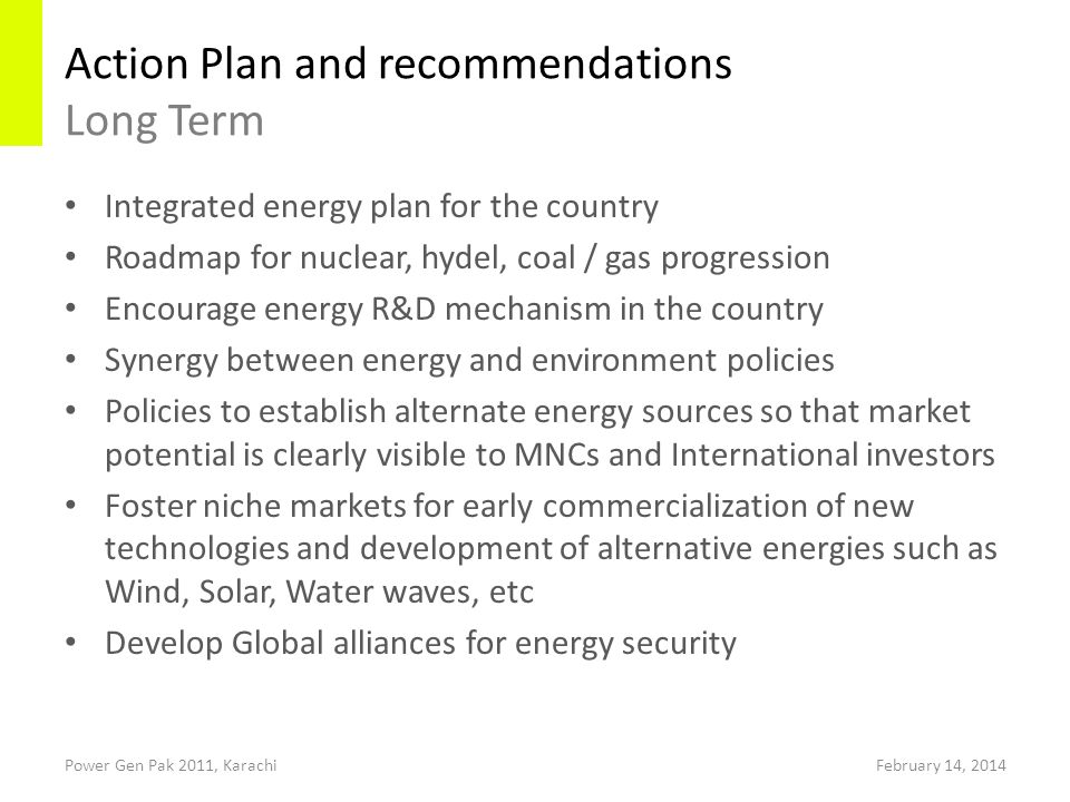 Action Plan and recommendations Long Term Power Gen Pak 2011, Karachi Integrated energy plan for the country Roadmap for nuclear, hydel, coal / gas progression Encourage energy R&D mechanism in the country Synergy between energy and environment policies Policies to establish alternate energy sources so that market potential is clearly visible to MNCs and International investors Foster niche markets for early commercialization of new technologies and development of alternative energies such as Wind, Solar, Water waves, etc Develop Global alliances for energy security February 14, 2014