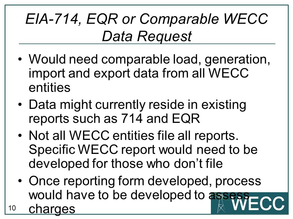 10 EIA-714, EQR or Comparable WECC Data Request Would need comparable load, generation, import and export data from all WECC entities Data might currently reside in existing reports such as 714 and EQR Not all WECC entities file all reports.