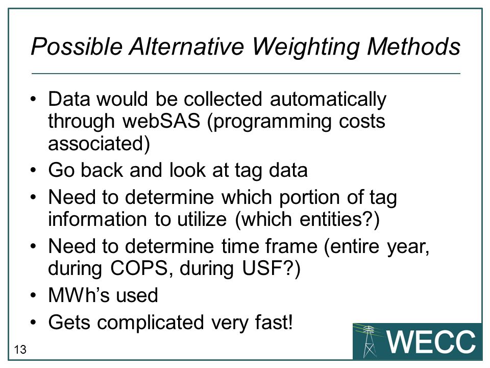 13 Possible Alternative Weighting Methods Data would be collected automatically through webSAS (programming costs associated) Go back and look at tag data Need to determine which portion of tag information to utilize (which entities ) Need to determine time frame (entire year, during COPS, during USF ) MWhs used Gets complicated very fast!