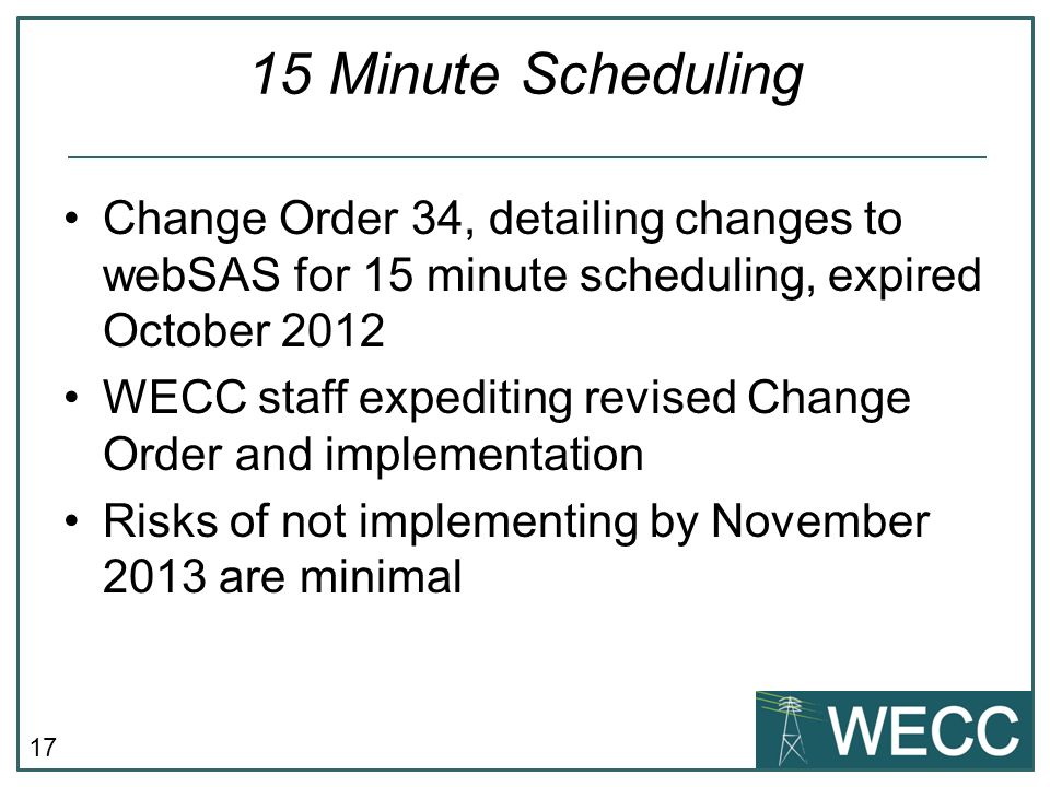 17 15 Minute Scheduling Change Order 34, detailing changes to webSAS for 15 minute scheduling, expired October 2012 WECC staff expediting revised Change Order and implementation Risks of not implementing by November 2013 are minimal