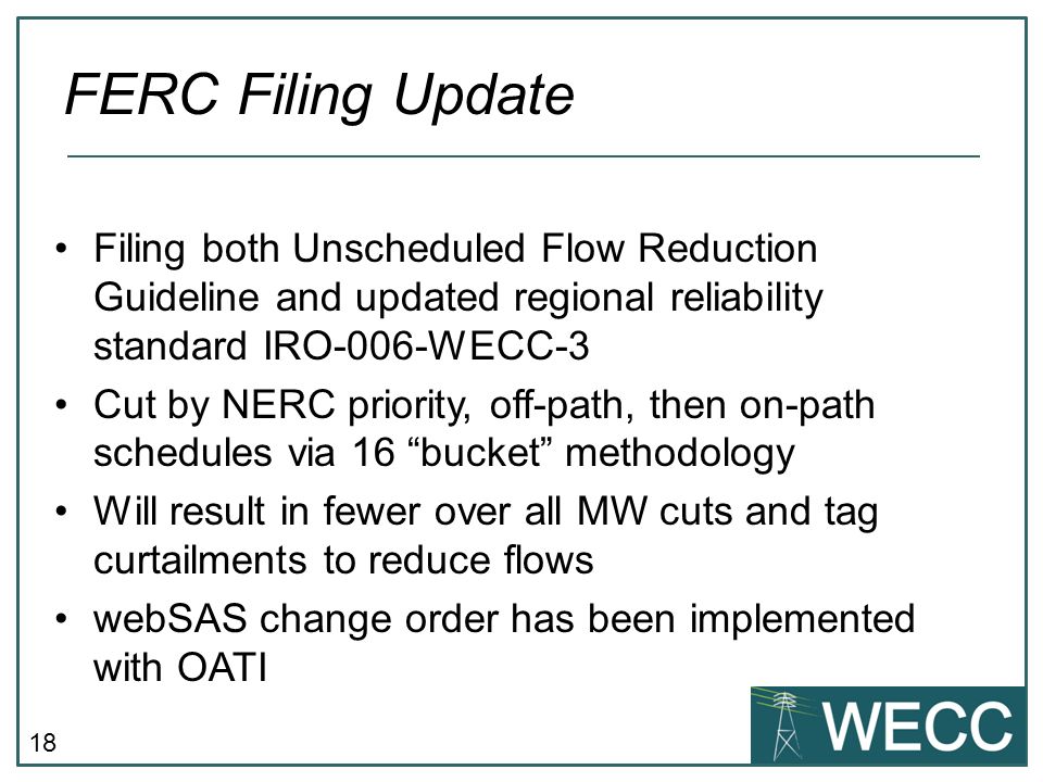 18 FERC Filing Update Filing both Unscheduled Flow Reduction Guideline and updated regional reliability standard IRO-006-WECC-3 Cut by NERC priority, off-path, then on-path schedules via 16 bucket methodology Will result in fewer over all MW cuts and tag curtailments to reduce flows webSAS change order has been implemented with OATI