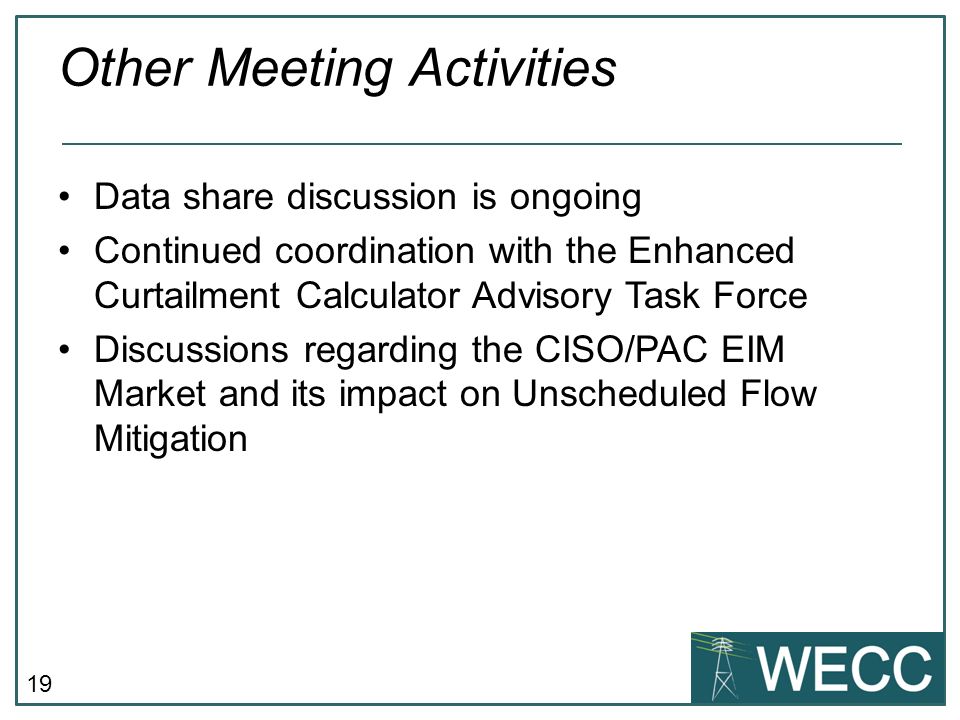 19 Other Meeting Activities Data share discussion is ongoing Continued coordination with the Enhanced Curtailment Calculator Advisory Task Force Discussions regarding the CISO/PAC EIM Market and its impact on Unscheduled Flow Mitigation