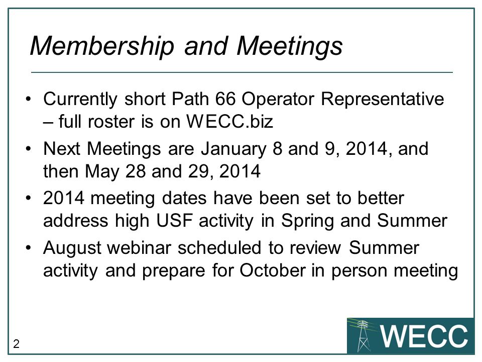 2 Currently short Path 66 Operator Representative – full roster is on WECC.biz Next Meetings are January 8 and 9, 2014, and then May 28 and 29, meeting dates have been set to better address high USF activity in Spring and Summer August webinar scheduled to review Summer activity and prepare for October in person meeting Membership and Meetings