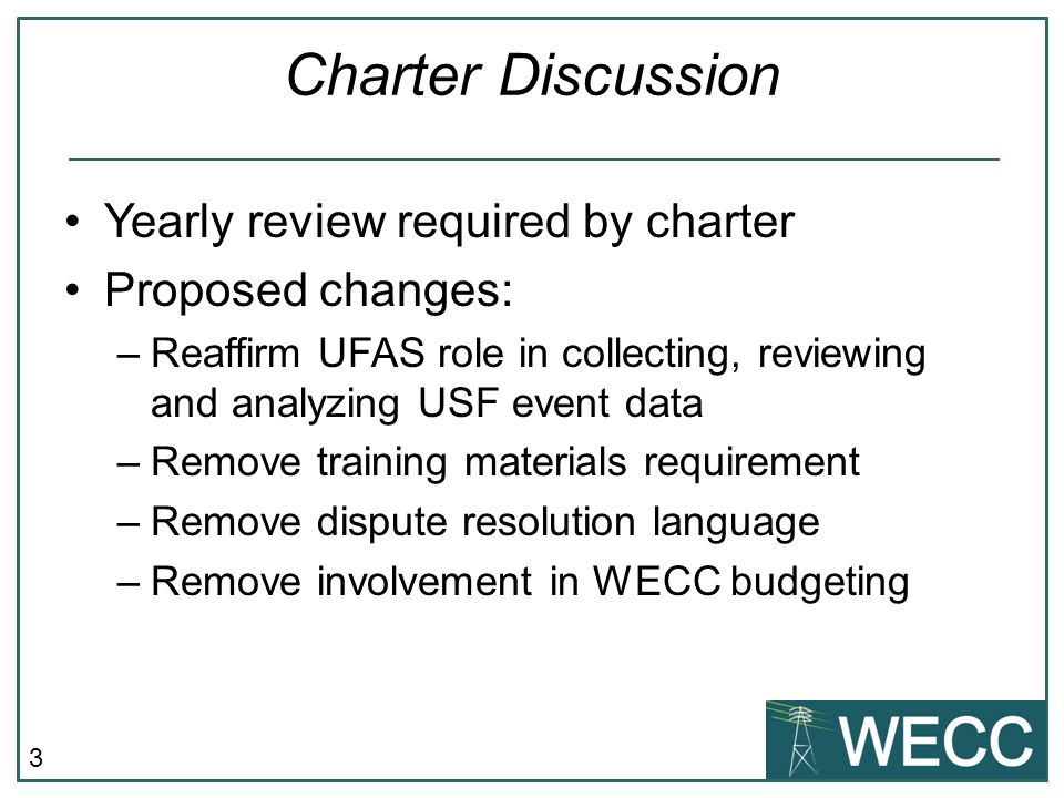 3 Charter Discussion Yearly review required by charter Proposed changes: –Reaffirm UFAS role in collecting, reviewing and analyzing USF event data –Remove training materials requirement –Remove dispute resolution language –Remove involvement in WECC budgeting