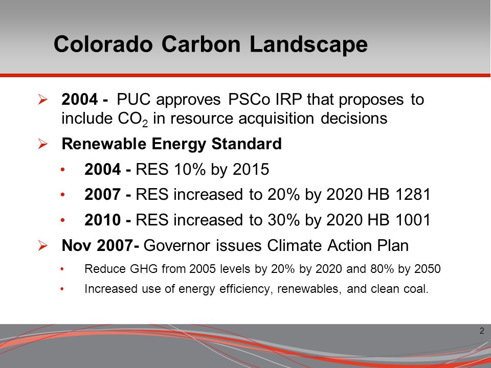 2 Colorado Carbon Landscape PUC approves PSCo IRP that proposes to include CO 2 in resource acquisition decisions Renewable Energy Standard RES 10% by RES increased to 20% by 2020 HB RES increased to 30% by 2020 HB 1001 Nov Governor issues Climate Action Plan Reduce GHG from 2005 levels by 20% by 2020 and 80% by 2050 Increased use of energy efficiency, renewables, and clean coal.
