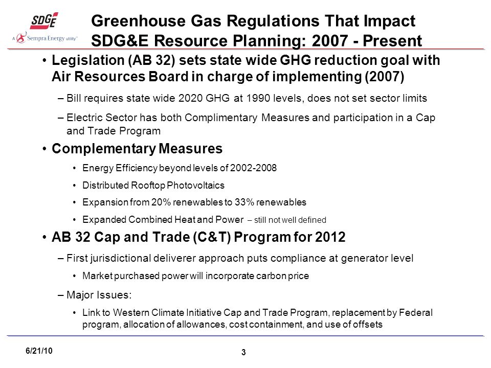 6/21/10 3 Greenhouse Gas Regulations That Impact SDG&E Resource Planning: Present Legislation (AB 32) sets state wide GHG reduction goal with Air Resources Board in charge of implementing (2007) –Bill requires state wide 2020 GHG at 1990 levels, does not set sector limits –Electric Sector has both Complimentary Measures and participation in a Cap and Trade Program Complementary Measures Energy Efficiency beyond levels of Distributed Rooftop Photovoltaics Expansion from 20% renewables to 33% renewables Expanded Combined Heat and Power – still not well defined AB 32 Cap and Trade (C&T) Program for 2012 –First jurisdictional deliverer approach puts compliance at generator level Market purchased power will incorporate carbon price –Major Issues: Link to Western Climate Initiative Cap and Trade Program, replacement by Federal program, allocation of allowances, cost containment, and use of offsets