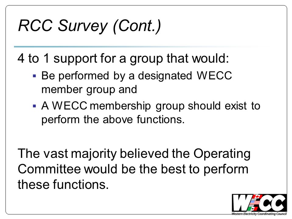 RCC Survey (Cont.) 4 to 1 support for a group that would: Be performed by a designated WECC member group and A WECC membership group should exist to perform the above functions.