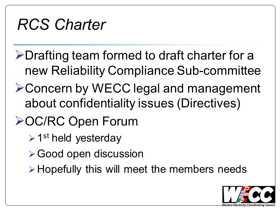 RCS Charter Drafting team formed to draft charter for a new Reliability Compliance Sub-committee Concern by WECC legal and management about confidentiality issues (Directives) OC/RC Open Forum 1 st held yesterday Good open discussion Hopefully this will meet the members needs