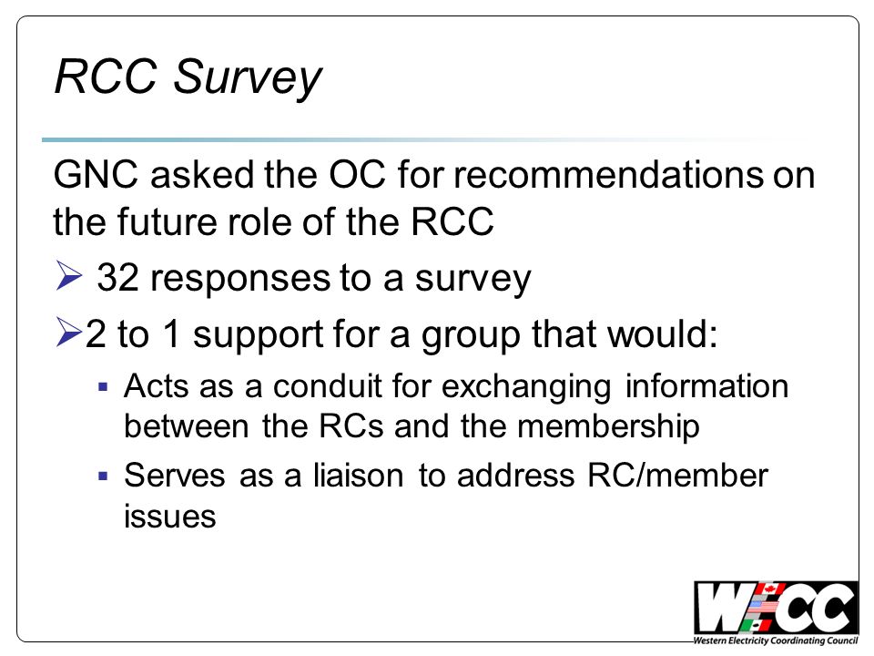 RCC Survey GNC asked the OC for recommendations on the future role of the RCC 32 responses to a survey 2 to 1 support for a group that would: Acts as a conduit for exchanging information between the RCs and the membership Serves as a liaison to address RC/member issues