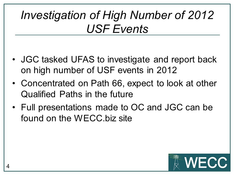 4 JGC tasked UFAS to investigate and report back on high number of USF events in 2012 Concentrated on Path 66, expect to look at other Qualified Paths in the future Full presentations made to OC and JGC can be found on the WECC.biz site Investigation of High Number of 2012 USF Events