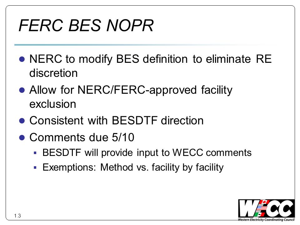 FERC BES NOPR NERC to modify BES definition to eliminate RE discretion Allow for NERC/FERC-approved facility exclusion Consistent with BESDTF direction Comments due 5/10 BESDTF will provide input to WECC comments Exemptions: Method vs.