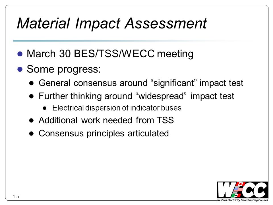 Material Impact Assessment March 30 BES/TSS/WECC meeting Some progress: General consensus around significant impact test Further thinking around widespread impact test Electrical dispersion of indicator buses Additional work needed from TSS Consensus principles articulated 1.5