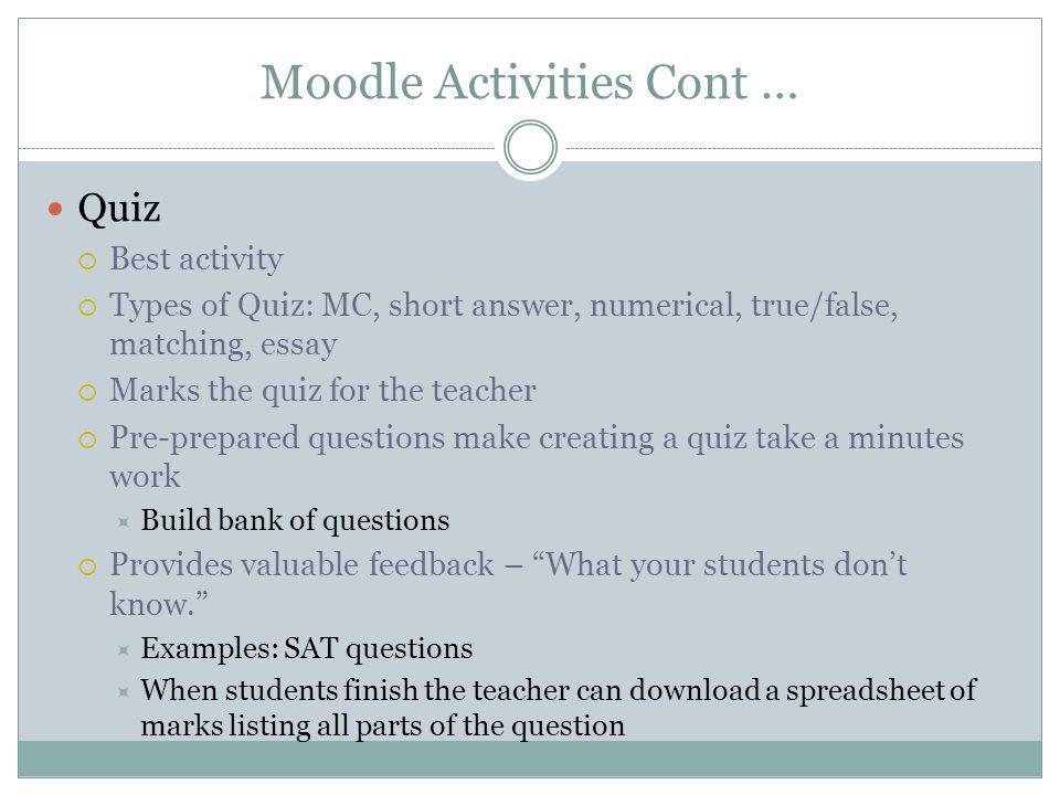 Moodle Activities Cont … Quiz Best activity Types of Quiz: MC, short answer, numerical, true/false, matching, essay Marks the quiz for the teacher Pre-prepared questions make creating a quiz take a minutes work Build bank of questions Provides valuable feedback – What your students dont know.