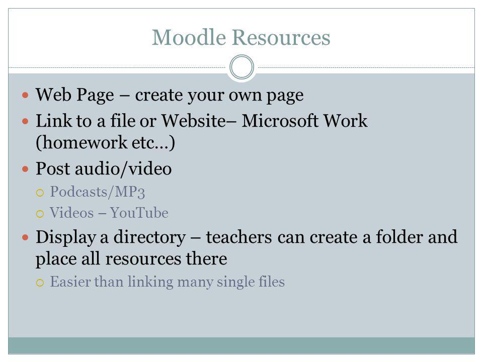 Moodle Resources Web Page – create your own page Link to a file or Website– Microsoft Work (homework etc…) Post audio/video Podcasts/MP3 Videos – YouTube Display a directory – teachers can create a folder and place all resources there Easier than linking many single files