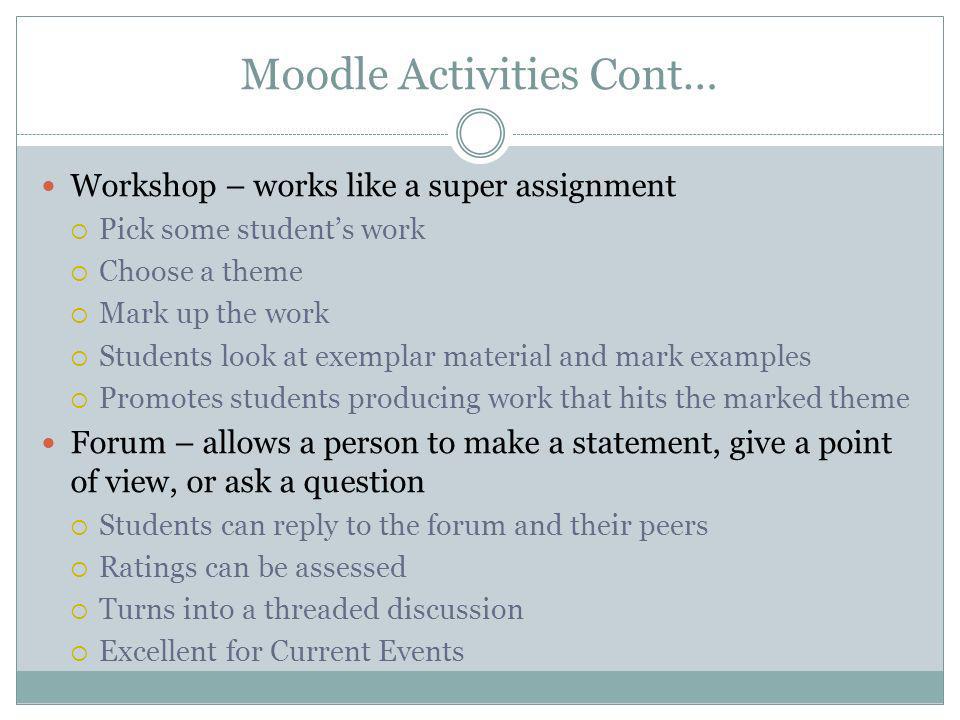 Moodle Activities Cont… Workshop – works like a super assignment Pick some students work Choose a theme Mark up the work Students look at exemplar material and mark examples Promotes students producing work that hits the marked theme Forum – allows a person to make a statement, give a point of view, or ask a question Students can reply to the forum and their peers Ratings can be assessed Turns into a threaded discussion Excellent for Current Events