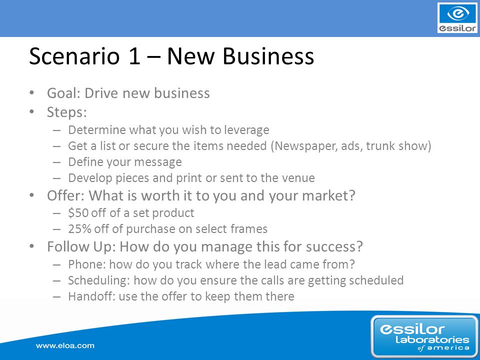 Scenario 1 – New Business Goal: Drive new business Steps: – Determine what you wish to leverage – Get a list or secure the items needed (Newspaper, ads, trunk show) – Define your message – Develop pieces and print or sent to the venue Offer: What is worth it to you and your market.