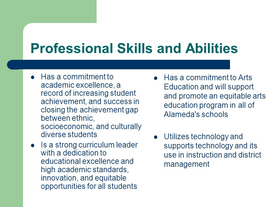 Professional Skills and Abilities Has a commitment to academic excellence, a record of increasing student achievement, and success in closing the achievement gap between ethnic, socioeconomic, and culturally diverse students Is a strong curriculum leader with a dedication to educational excellence and high academic standards, innovation, and equitable opportunities for all students Has a commitment to Arts Education and will support and promote an equitable arts education program in all of Alameda s schools Utilizes technology and supports technology and its use in instruction and district management