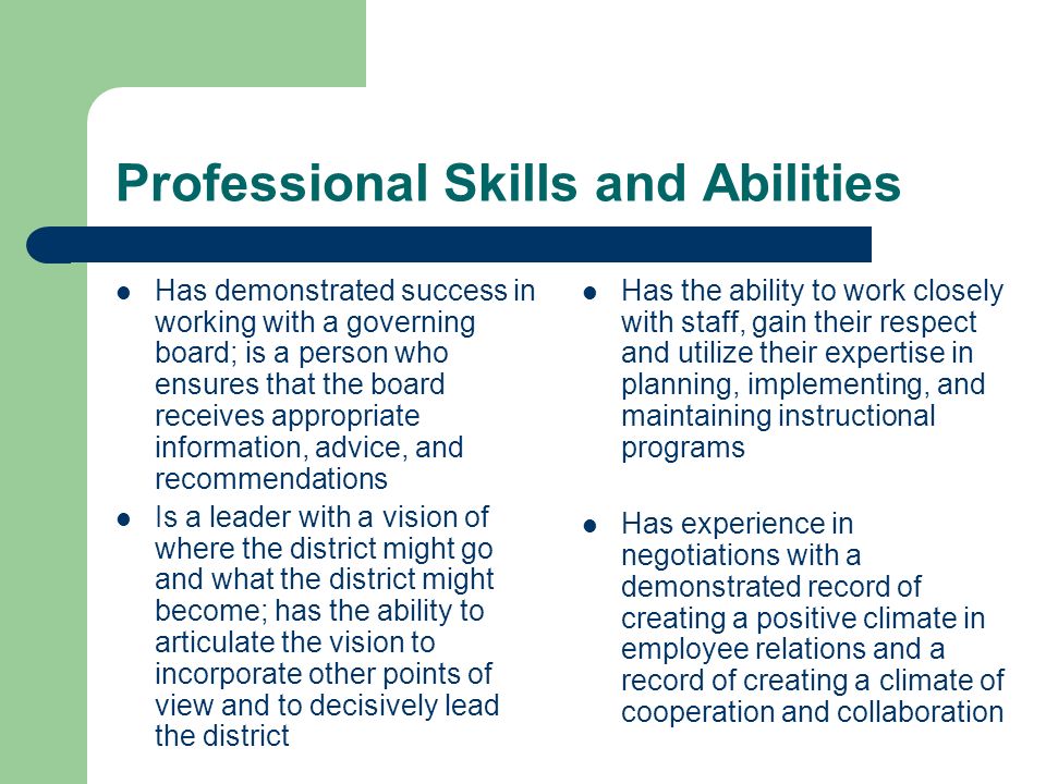 Professional Skills and Abilities Has demonstrated success in working with a governing board; is a person who ensures that the board receives appropriate information, advice, and recommendations Is a leader with a vision of where the district might go and what the district might become; has the ability to articulate the vision to incorporate other points of view and to decisively lead the district Has the ability to work closely with staff, gain their respect and utilize their expertise in planning, implementing, and maintaining instructional programs Has experience in negotiations with a demonstrated record of creating a positive climate in employee relations and a record of creating a climate of cooperation and collaboration