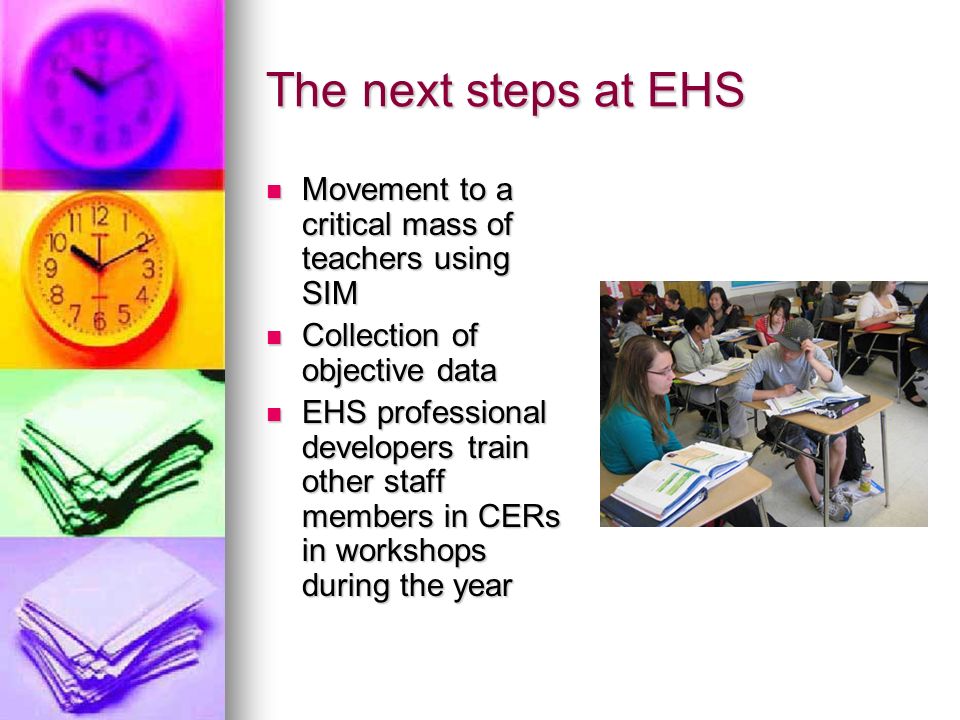 The next steps at EHS Movement to a critical mass of teachers using SIM Movement to a critical mass of teachers using SIM Collection of objective data Collection of objective data EHS professional developers train other staff members in CERs in workshops during the year EHS professional developers train other staff members in CERs in workshops during the year