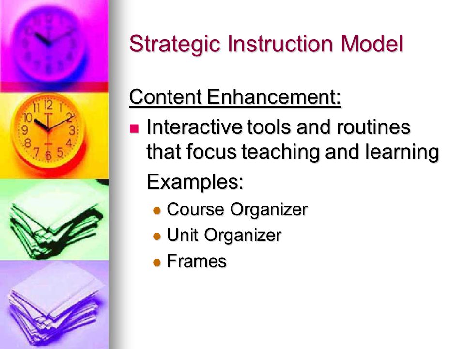 Strategic Instruction Model Content Enhancement: Interactive tools and routines that focus teaching and learning Interactive tools and routines that focus teaching and learningExamples: Course Organizer Course Organizer Unit Organizer Unit Organizer Frames Frames