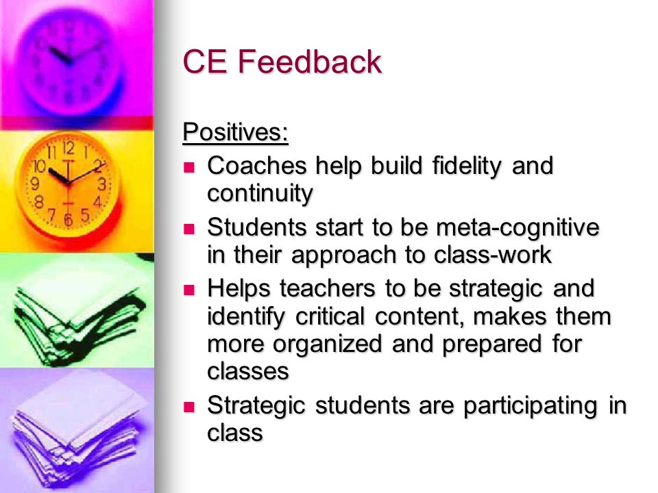 CE Feedback Positives: Coaches help build fidelity and continuity Coaches help build fidelity and continuity Students start to be meta-cognitive in their approach to class-work Students start to be meta-cognitive in their approach to class-work Helps teachers to be strategic and identify critical content, makes them more organized and prepared for classes Helps teachers to be strategic and identify critical content, makes them more organized and prepared for classes Strategic students are participating in class Strategic students are participating in class