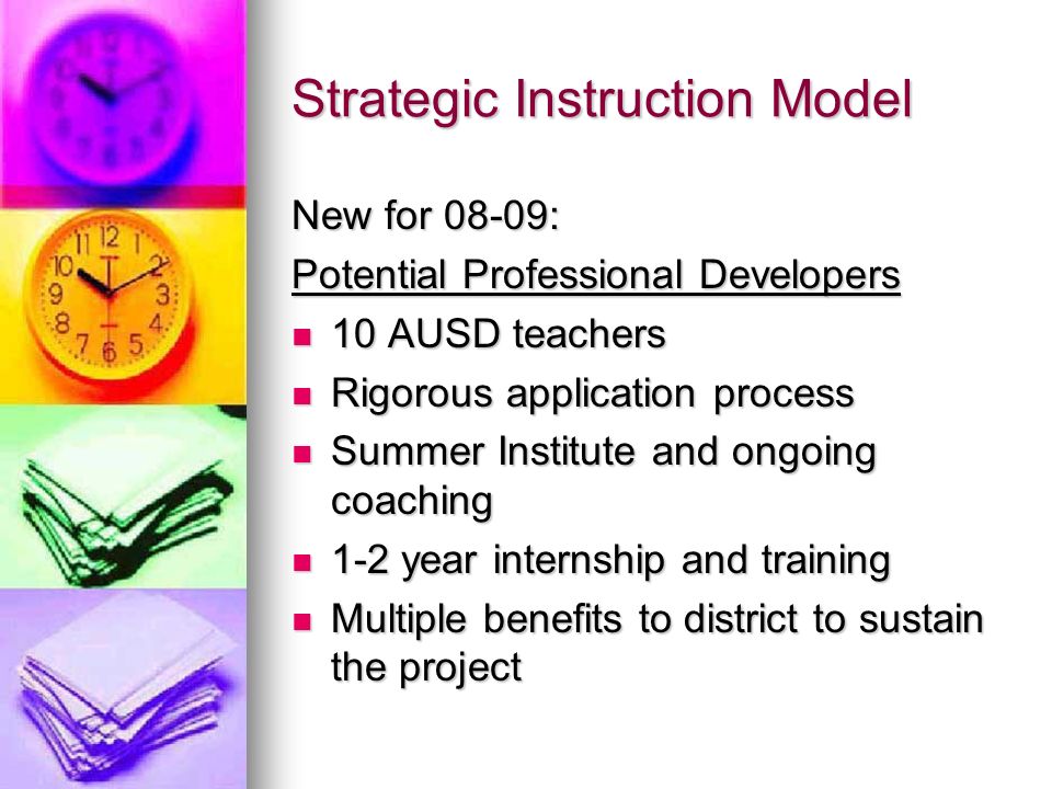 Strategic Instruction Model New for 08-09: Potential Professional Developers 10 AUSD teachers 10 AUSD teachers Rigorous application process Rigorous application process Summer Institute and ongoing coaching Summer Institute and ongoing coaching 1-2 year internship and training 1-2 year internship and training Multiple benefits to district to sustain the project Multiple benefits to district to sustain the project