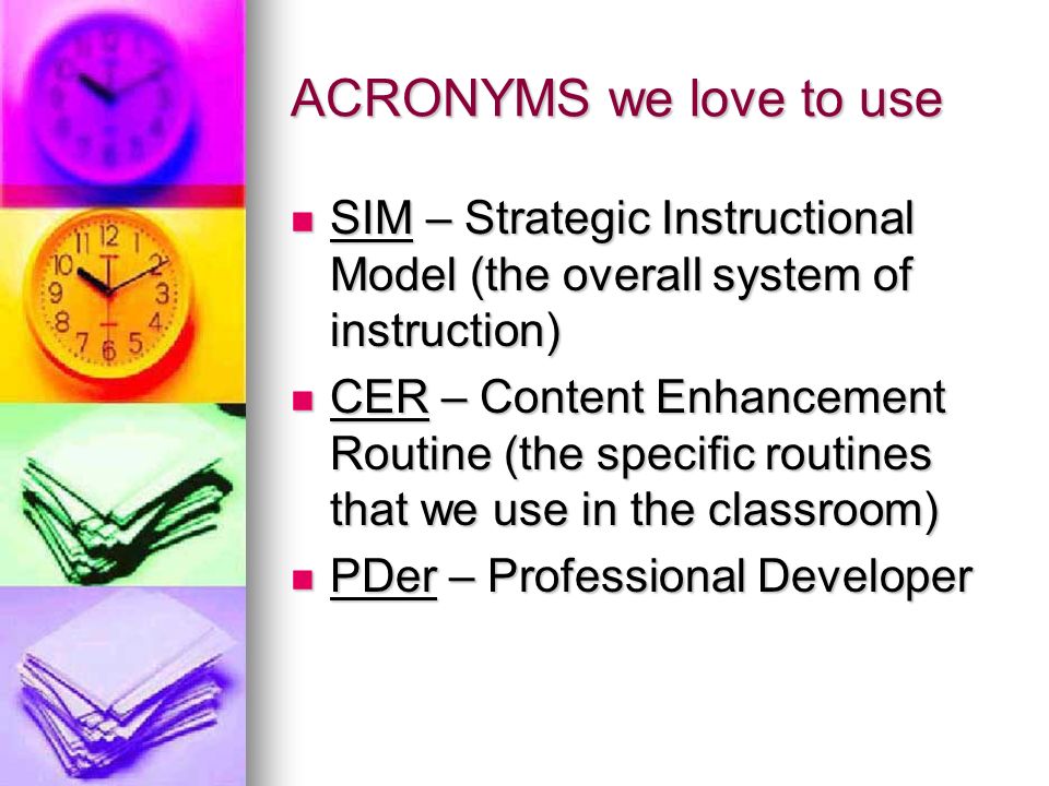 ACRONYMS we love to use SIM – Strategic Instructional Model (the overall system of instruction) SIM – Strategic Instructional Model (the overall system of instruction) CER – Content Enhancement Routine (the specific routines that we use in the classroom) CER – Content Enhancement Routine (the specific routines that we use in the classroom) PDer – Professional Developer PDer – Professional Developer