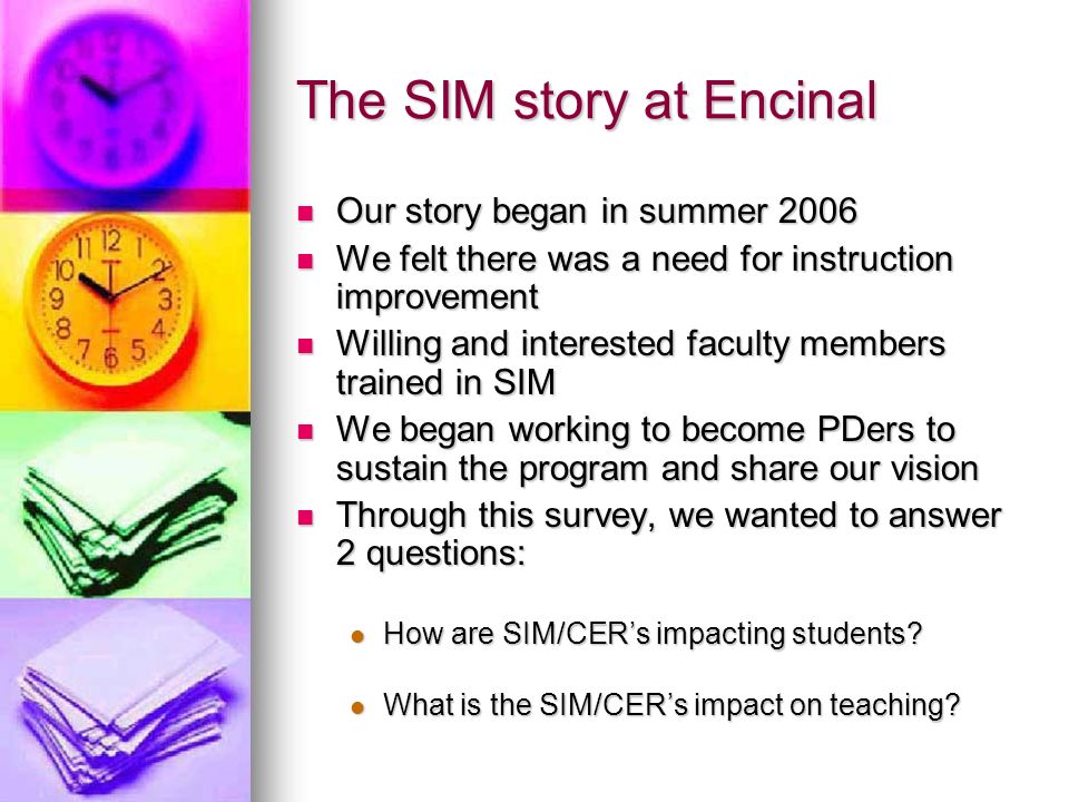 The SIM story at Encinal Our story began in summer 2006 Our story began in summer 2006 We felt there was a need for instruction improvement We felt there was a need for instruction improvement Willing and interested faculty members trained in SIM Willing and interested faculty members trained in SIM We began working to become PDers to sustain the program and share our vision We began working to become PDers to sustain the program and share our vision Through this survey, we wanted to answer 2 questions: Through this survey, we wanted to answer 2 questions: How are SIM/CERs impacting students.