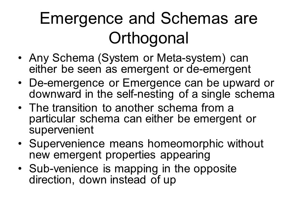 Emergence and Schemas are Orthogonal Any Schema (System or Meta-system) can either be seen as emergent or de-emergent De-emergence or Emergence can be upward or downward in the self-nesting of a single schema The transition to another schema from a particular schema can either be emergent or supervenient Supervenience means homeomorphic without new emergent properties appearing Sub-venience is mapping in the opposite direction, down instead of up