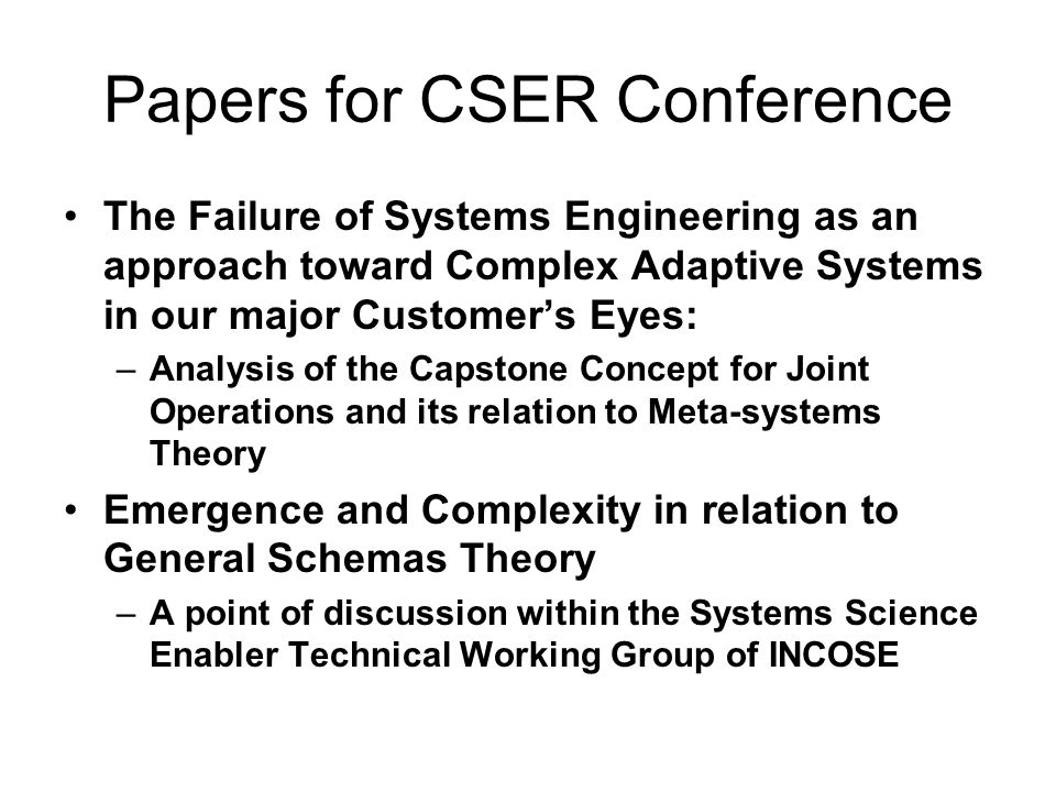 Papers for CSER Conference The Failure of Systems Engineering as an approach toward Complex Adaptive Systems in our major Customers Eyes: –Analysis of the Capstone Concept for Joint Operations and its relation to Meta-systems Theory Emergence and Complexity in relation to General Schemas Theory –A point of discussion within the Systems Science Enabler Technical Working Group of INCOSE