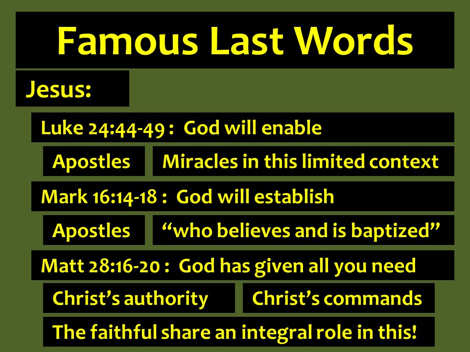 Famous Last Words Jesus: Luke 24:44-49 : God will enable Mark 16:14-18 : God will establish Matt 28:16-20 : God has given all you need Apostles Miracles in this limited context Apostles who believes and is baptized Christs authority Christs commands The faithful share an integral role in this!