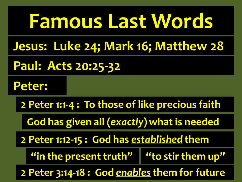 Famous Last Words Jesus: Luke 24; Mark 16; Matthew 28 2 Peter 1:1-4 : To those of like precious faith God has given all (exactly) what is needed Paul: Acts 20:25-32 in the present truth to stir them up Peter: 2 Peter 1:12-15 : God has established them 2 Peter 3:14-18 : God enables them for future