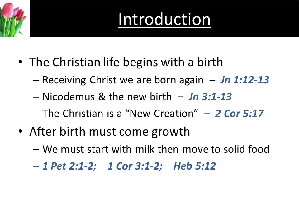 The Christian life begins with a birth –R–Receiving Christ we are born again – Jn 1:12-13 –N–Nicodemus & the new birth – Jn 3:1-13 –T–The Christian is a New Creation – 2 Cor 5:17 After birth must come growth –W–We must start with milk then move to solid food –1–1 Pet 2:1-2; 1 Cor 3:1-2; Heb 5:12 Introduction
